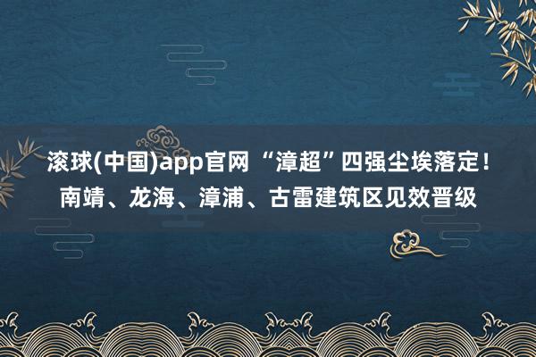滚球(中国)app官网 “漳超”四强尘埃落定！南靖、龙海、漳浦、古雷建筑区见效晋级