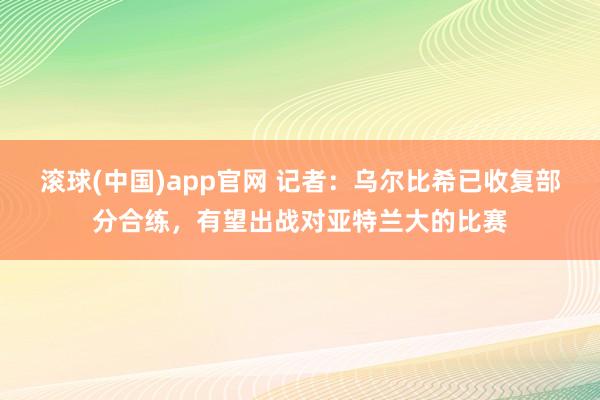 滚球(中国)app官网 记者：乌尔比希已收复部分合练，有望出战对亚特兰大的比赛