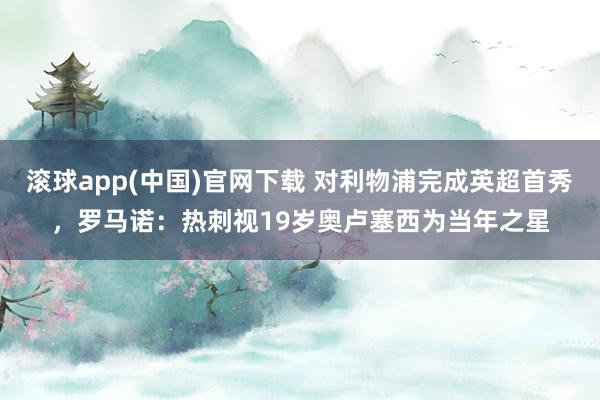 滚球app(中国)官网下载 对利物浦完成英超首秀，罗马诺：热刺视19岁奥卢塞西为当年之星