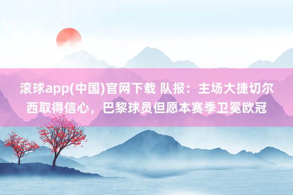 滚球app(中国)官网下载 队报：主场大捷切尔西取得信心，巴黎球员但愿本赛季卫冕欧冠