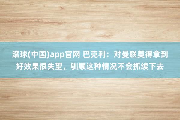 滚球(中国)app官网 巴克利：对曼联莫得拿到好效果很失望，驯顺这种情况不会抓续下去