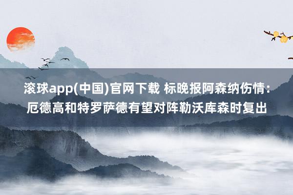 滚球app(中国)官网下载 标晚报阿森纳伤情：厄德高和特罗萨德有望对阵勒沃库森时复出