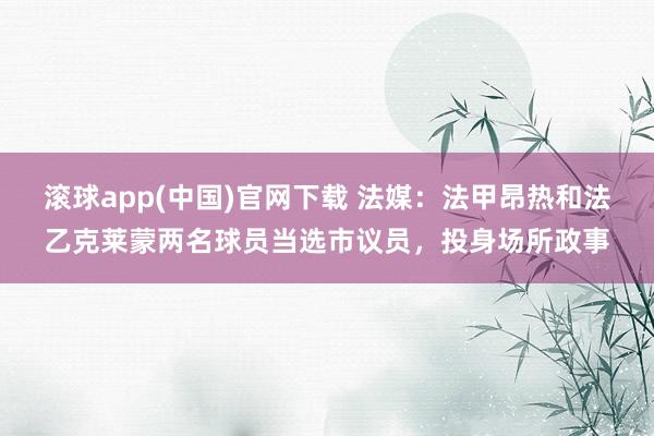 滚球app(中国)官网下载 法媒：法甲昂热和法乙克莱蒙两名球员当选市议员，投身场所政事