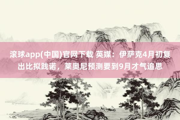 滚球app(中国)官网下载 英媒：伊萨克4月初复出比拟践诺，莱奥尼预测要到9月才气追思
