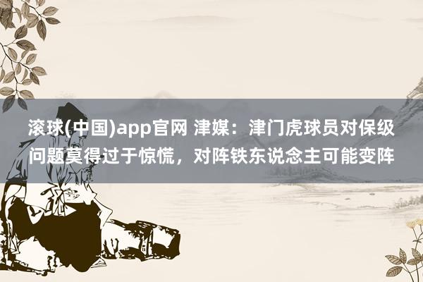 滚球(中国)app官网 津媒：津门虎球员对保级问题莫得过于惊慌，对阵铁东说念主可能变阵