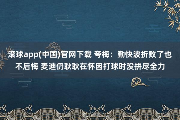 滚球app(中国)官网下载 夸梅：勤快波折败了也不后悔 麦迪仍耿耿在怀因打球时没拼尽全力