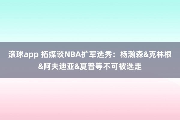 滚球app 拓媒谈NBA扩军选秀：杨瀚森&克林根&阿夫迪亚&夏普等不可被选走