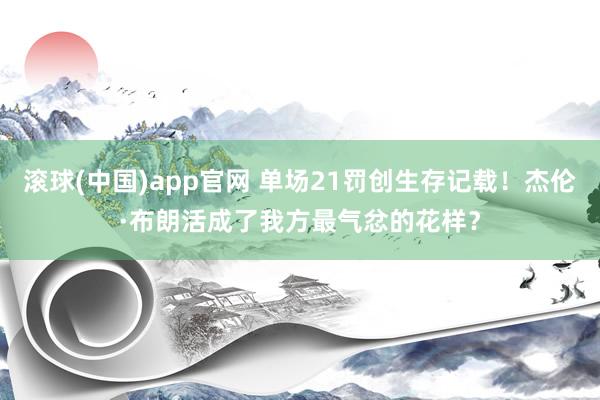 滚球(中国)app官网 单场21罚创生存记载！杰伦·布朗活成了我方最气忿的花样？