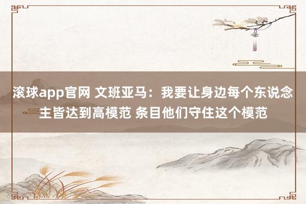 滚球app官网 文班亚马：我要让身边每个东说念主皆达到高模范 条目他们守住这个模范