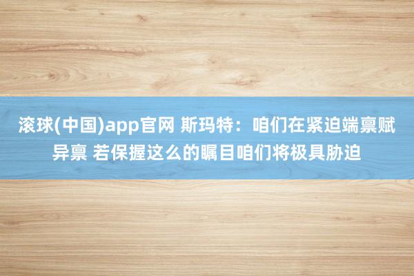滚球(中国)app官网 斯玛特：咱们在紧迫端禀赋异禀 若保握这么的瞩目咱们将极具胁迫