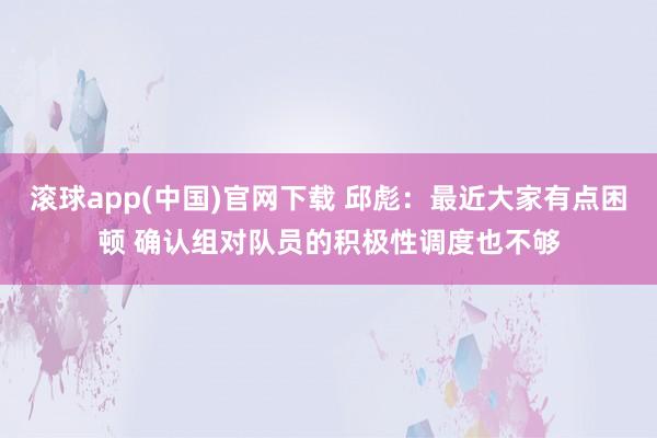 滚球app(中国)官网下载 邱彪：最近大家有点困顿 确认组对队员的积极性调度也不够