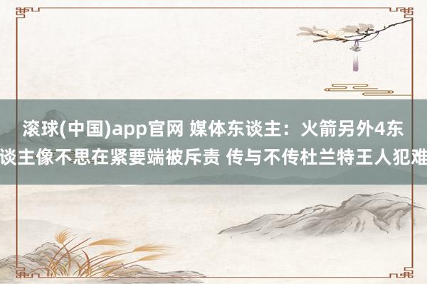 滚球(中国)app官网 媒体东谈主：火箭另外4东谈主像不思在紧要端被斥责 传与不传杜兰特王人犯难