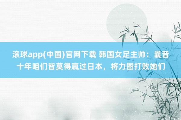 滚球app(中国)官网下载 韩国女足主帅：曩昔十年咱们皆莫得赢过日本，将力图打败她们