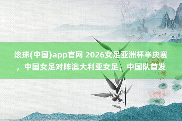 滚球(中国)app官网 2026女足亚洲杯半决赛，中国女足对阵澳大利亚女足，<a href=