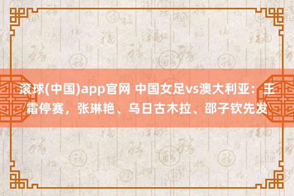 滚球(中国)app官网 中国女足vs澳大利亚：王霜停赛，张琳艳、乌日古木拉、邵子钦先发