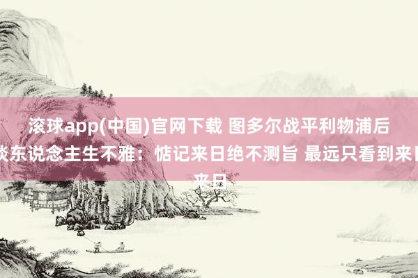 滚球app(中国)官网下载 图多尔战平利物浦后谈东说念主生不雅：惦记来日绝不测旨 最远只看到来日
