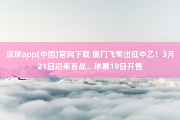 滚球app(中国)官网下载 厦门飞鹭出征中乙！3月21日迎来首战，球票19日开售