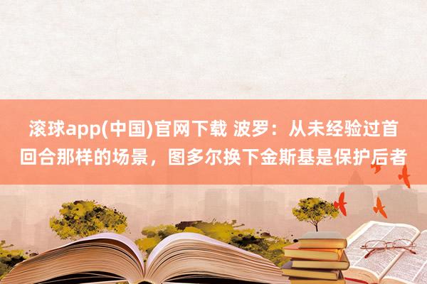 滚球app(中国)官网下载 波罗：从未经验过首回合那样的场景，图多尔换下金斯基是保护后者