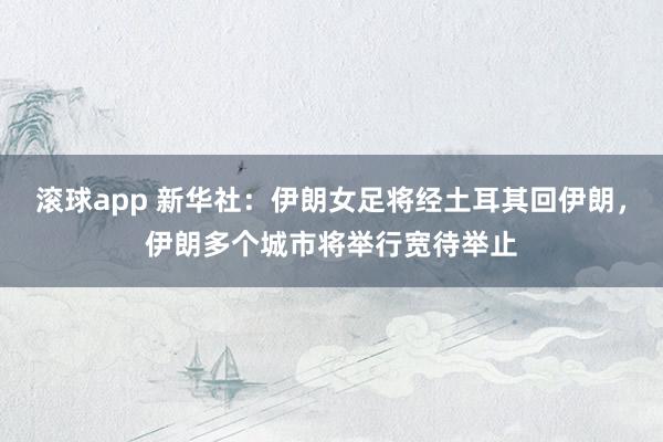滚球app 新华社：伊朗女足将经土耳其回伊朗，伊朗多个城市将举行宽待举止