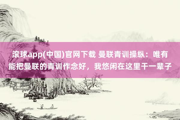 滚球app(中国)官网下载 曼联青训操纵：唯有能把曼联的青训作念好，我悠闲在这里干一辈子