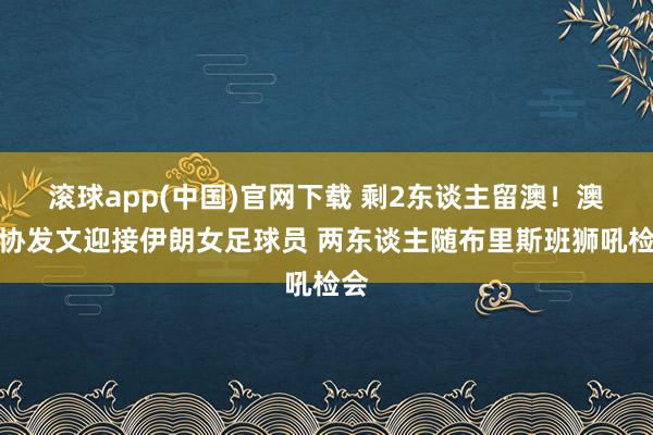 滚球app(中国)官网下载 剩2东谈主留澳！澳足协发文迎接伊朗女足球员 两东谈主随布里斯班狮吼检会
