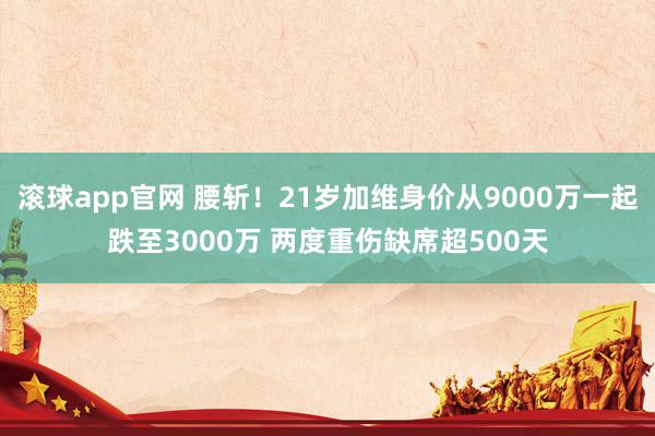 滚球app官网 腰斩！21岁加维身价从9000万一起跌至3000万 两度重伤缺席超500天