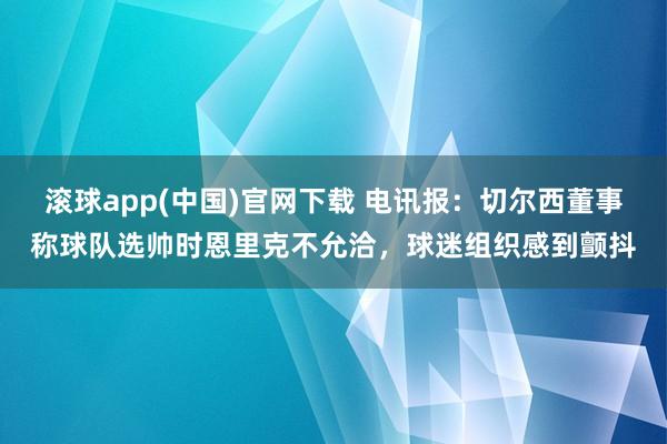 滚球app(中国)官网下载 电讯报：切尔西董事称球队选帅时恩里克不允洽，球迷组织感到颤抖