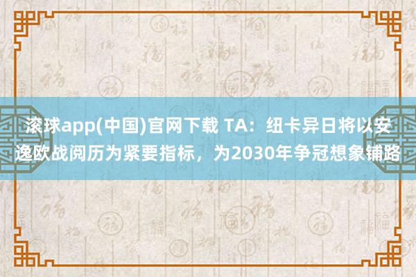 滚球app(中国)官网下载 TA：纽卡异日将以安逸欧战阅历为紧要指标，为2030年争冠想象铺路