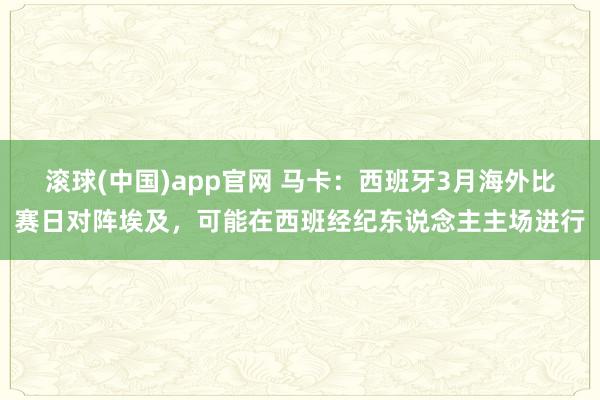 滚球(中国)app官网 马卡：西班牙3月海外比赛日对阵埃及，可能在西班经纪东说念主主场进行
