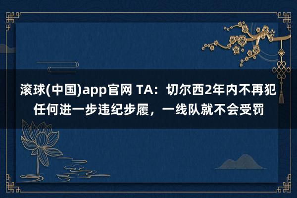 滚球(中国)app官网 TA：切尔西2年内不再犯任何进一步违纪步履，一线队就不会受罚