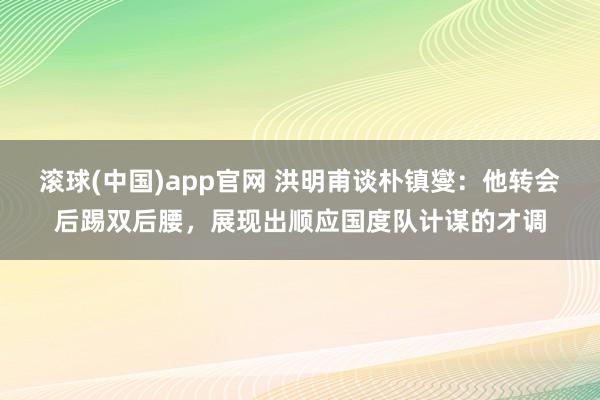 滚球(中国)app官网 洪明甫谈朴镇燮：他转会后踢双后腰，展现出顺应国度队计谋的才调