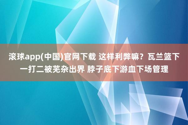 滚球app(中国)官网下载 这样利弊嘛？瓦兰篮下一打二被芜杂出界 脖子底下游血下场管理