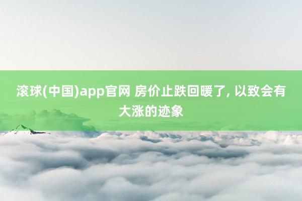滚球(中国)app官网 房价止跌回暖了， 以致会有大涨的迹象