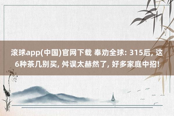 滚球app(中国)官网下载 奉劝全球: 315后， 这6种茶几别买， 舛误太赫然了， 好多家庭中招!