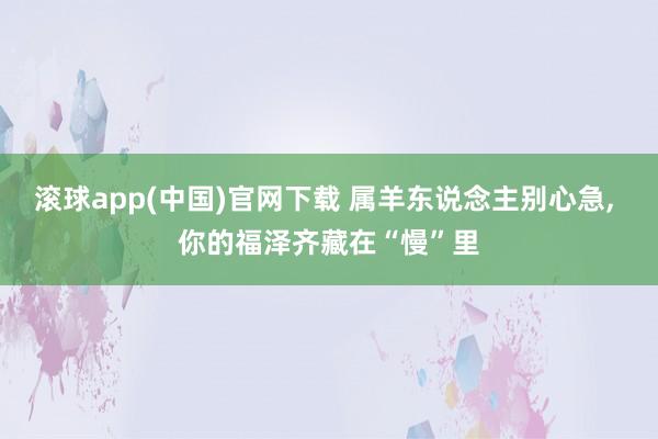 滚球app(中国)官网下载 属羊东说念主别心急， 你的福泽齐藏在“慢”里