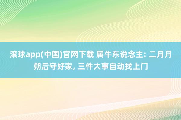 滚球app(中国)官网下载 属牛东说念主: 二月月朔后守好家， 三件大事自动找上门