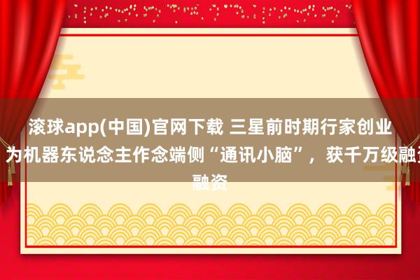 滚球app(中国)官网下载 三星前时期行家创业，为机器东说念主作念端侧“通讯小脑”，获千万级融资