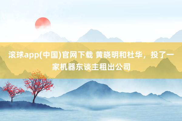 滚球app(中国)官网下载 黄晓明和杜华，投了一家机器东谈主租出公司