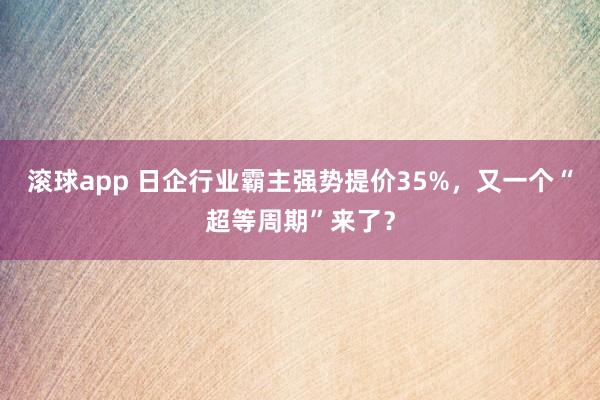 滚球app 日企行业霸主强势提价35%，又一个“超等周期”来了？