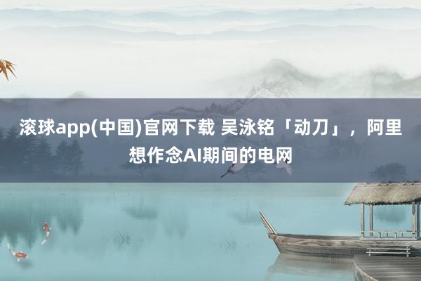 滚球app(中国)官网下载 吴泳铭「动刀」，阿里想作念AI期间的电网