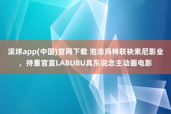 滚球app(中国)官网下载 泡泡玛特联袂索尼影业，持重官宣LABUBU真东说念主动画电影