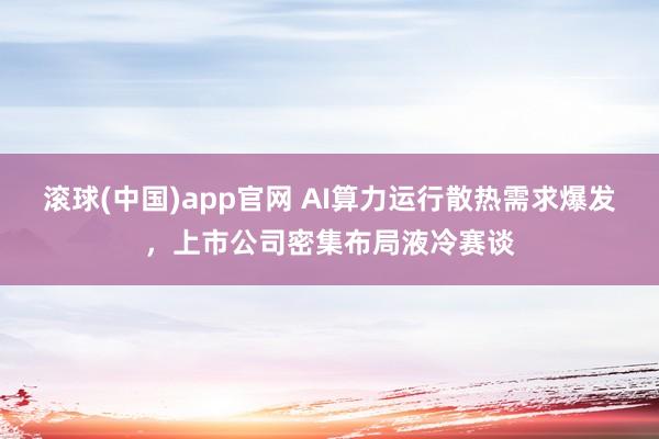 滚球(中国)app官网 AI算力运行散热需求爆发，上市公司密集布局液冷赛谈
