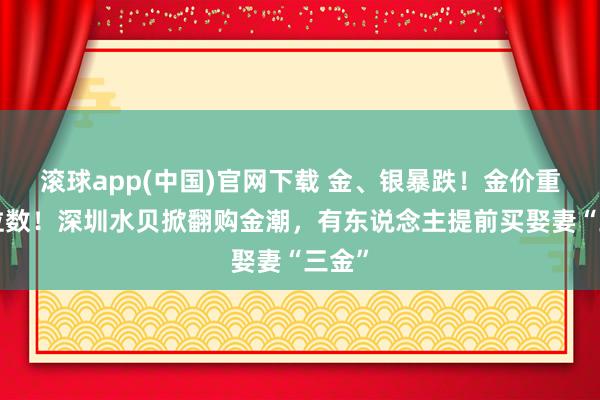 滚球app(中国)官网下载 金、银暴跌！金价重回3位数！深圳水贝掀翻购金潮，有东说念主提前买娶妻“三金”