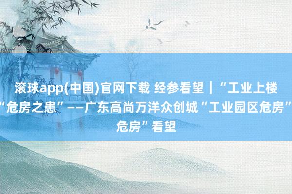 滚球app(中国)官网下载 经参看望｜“工业上楼”遇“危房之患”——广东高尚万洋众创城“工业园区危房”看望
