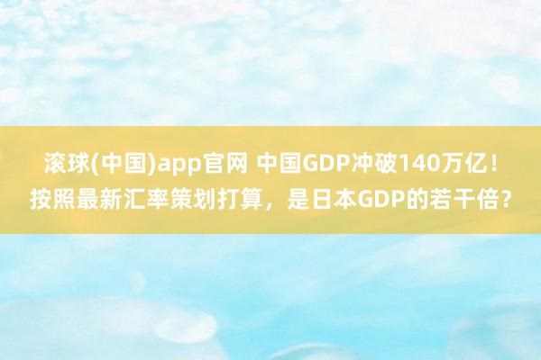 滚球(中国)app官网 中国GDP冲破140万亿！按照最新汇率策划打算，是日本GDP的若干倍？