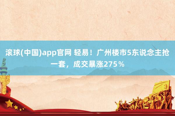 滚球(中国)app官网 轻易！广州楼市5东说念主抢一套，成交暴涨275％