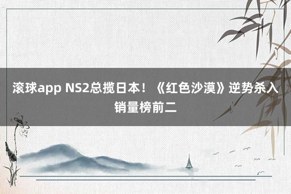 滚球app NS2总揽日本！《红色沙漠》逆势杀入销量榜前二