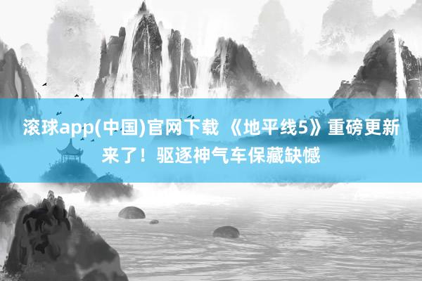 滚球app(中国)官网下载 《地平线5》重磅更新来了！驱逐神气车保藏缺憾