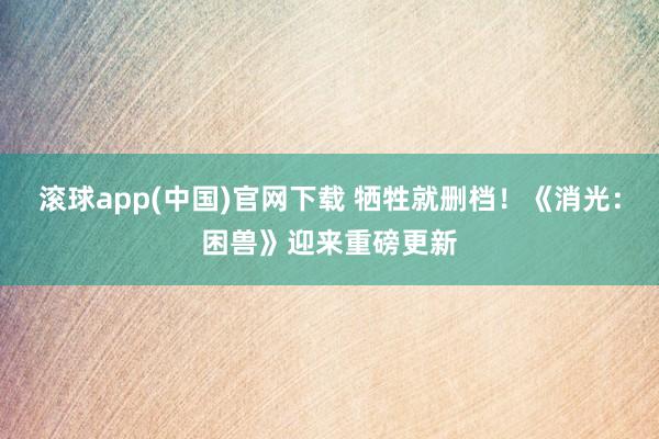 滚球app(中国)官网下载 牺牲就删档！《消光：困兽》迎来重磅更新