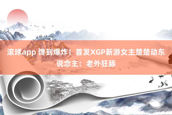滚球app 馋到爆炸！首发XGP新游女主楚楚动东说念主：老外狂舔